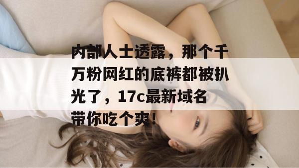 内部人士透露，那个千万粉网红的底裤都被扒光了，17c最新域名带你吃个爽！